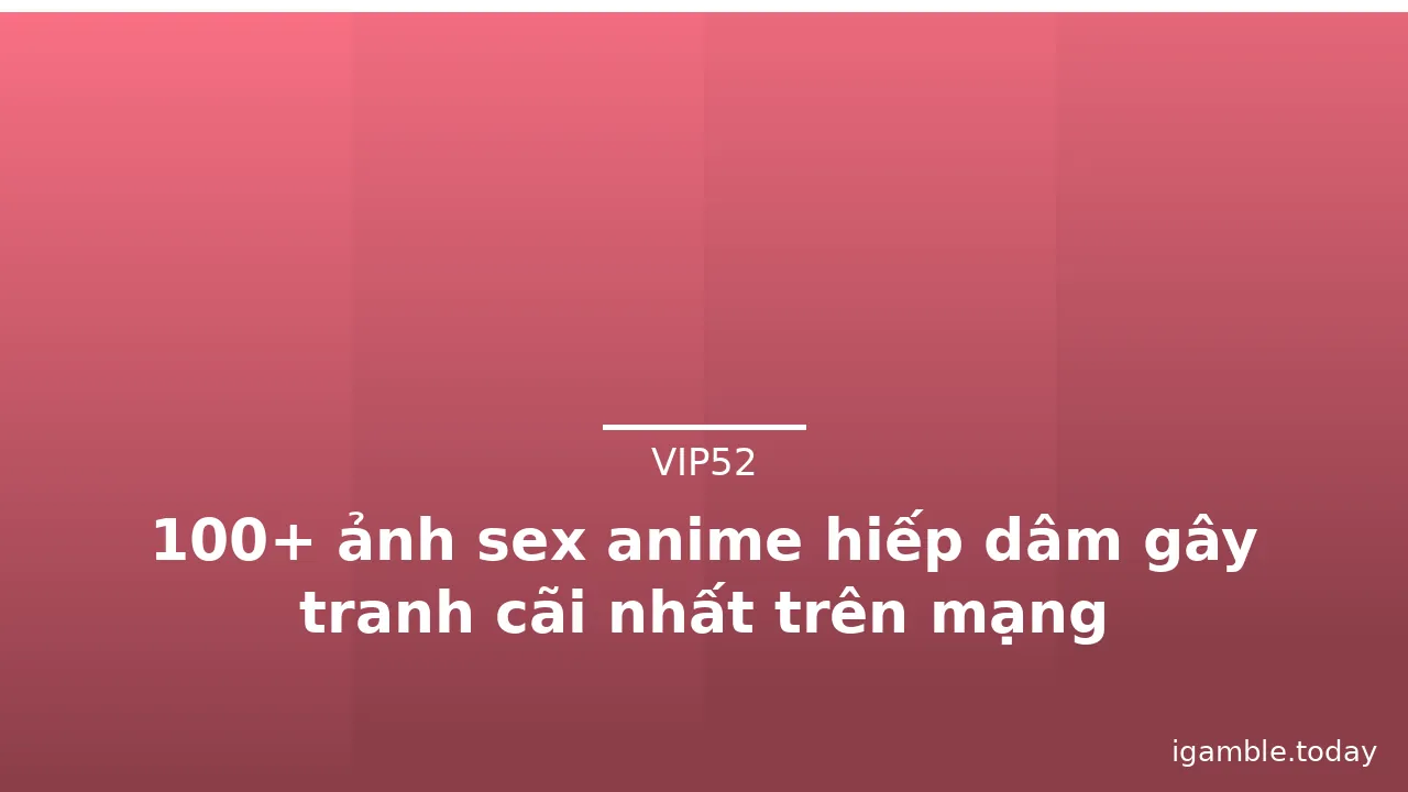 100+ ảnh sex anime hiếp dâm gây tranh cãi nhất trên mạng