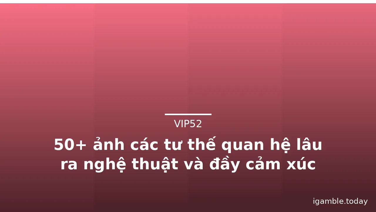 50+ ảnh các tư thế quan hệ lâu ra nghệ thuật và đầy cảm xúc nhất